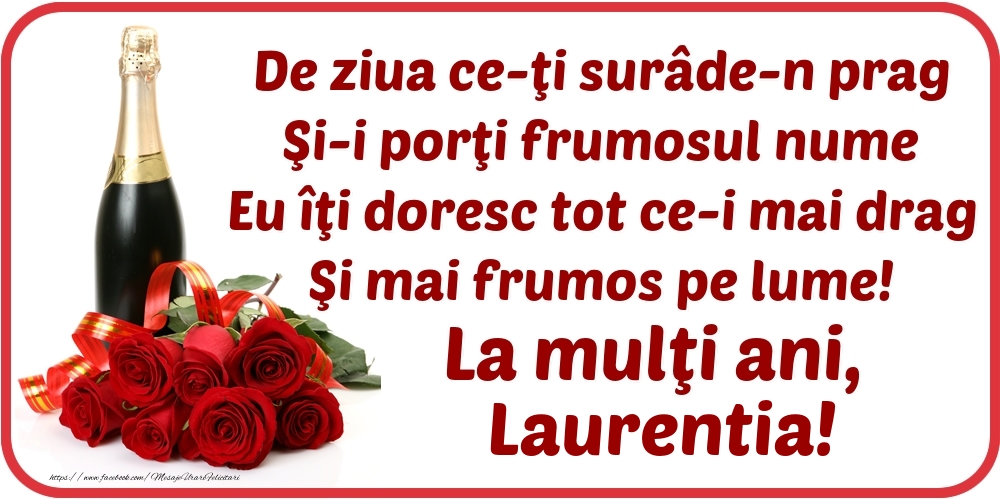 Felicitari de Ziua Numelui - Flori & Sampanie | De ziua ce-ţi surâde-n prag / Şi-i porţi frumosul nume / Eu îţi doresc tot ce-i mai drag / Şi mai frumos pe lume! La mulţi ani, Laurentia!