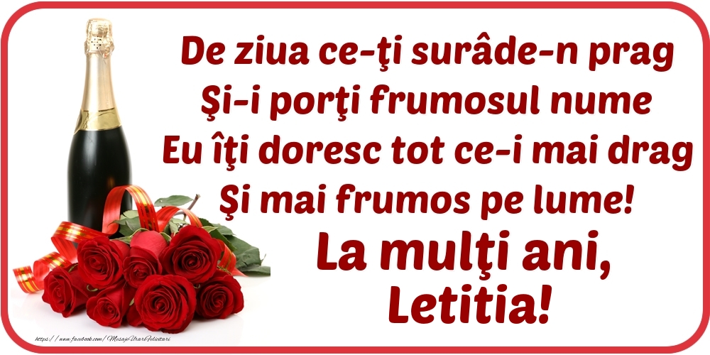Felicitari de Ziua Numelui - De ziua ce-ţi surâde-n prag / Şi-i porţi frumosul nume / Eu îţi doresc tot ce-i mai drag / Şi mai frumos pe lume! La mulţi ani, Letitia!