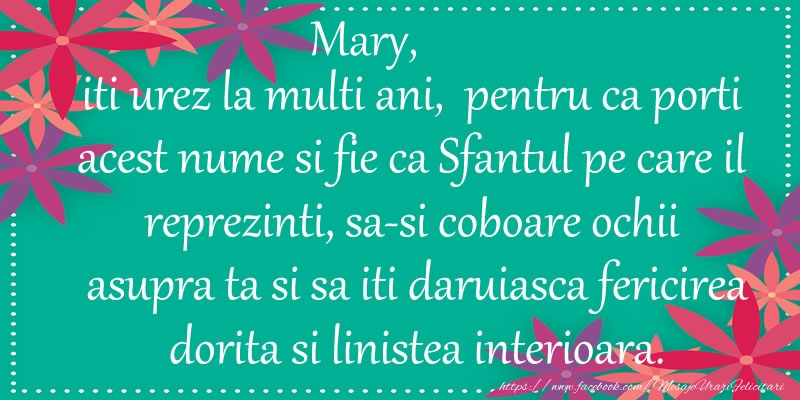 Felicitari de Ziua Numelui - Mary, iti urez la multi ani, pentru ca porti acest nume si fie ca Sfantul pe care il reprezinti, sa-si coboare ochii asupra ta si sa iti daruiasca fericirea dorita si linistea interioara.