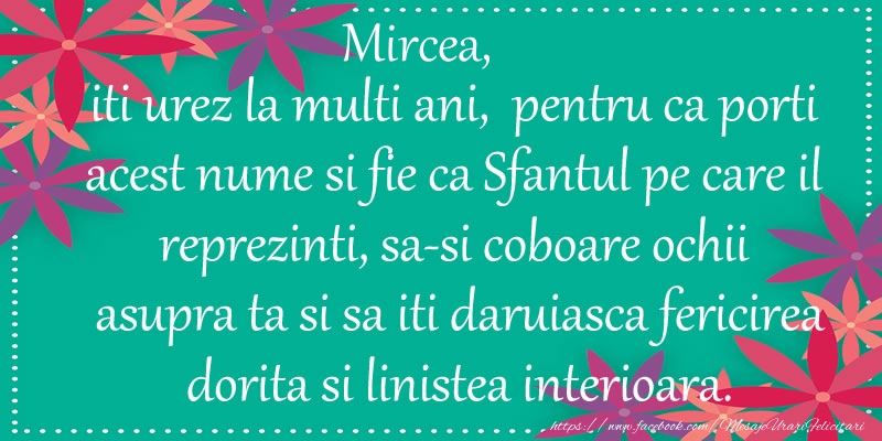 Felicitari de Ziua Numelui - Mircea, iti urez la multi ani, pentru ca porti acest nume si fie ca Sfantul pe care il reprezinti, sa-si coboare ochii asupra ta si sa iti daruiasca fericirea dorita si linistea interioara.