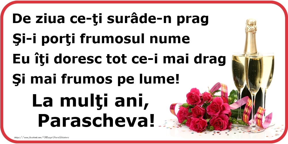 Felicitari de Ziua Numelui - Poezie de ziua numelui: De ziua ce-ţi surâde-n prag / Şi-i porţi frumosul nume / Eu îţi doresc tot ce-i mai drag / Şi mai frumos pe lume! La mulţi ani, Parascheva!