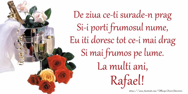 Felicitari de Ziua Numelui - Poezie de ziua numelui: De ziua ce-ti surade-n prag / Si-i porti frumosul nume, / Eu iti doresc tot ce-i mai drag / Si mai frumos pe lume. La multi ani, Rafael!