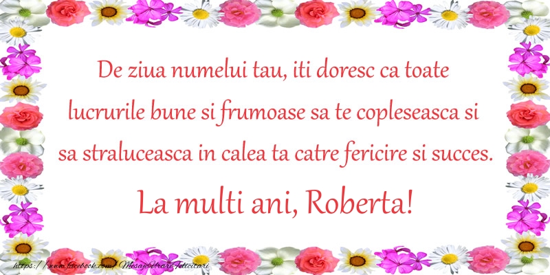 Felicitari de Ziua Numelui - Flori | De ziua numelui tau, iti doresc ca toate lucrurile bune si frumoase sa te copleseasca si sa straluceasca in calea ta catre fericire si succes. La Multi Ani Roberta!