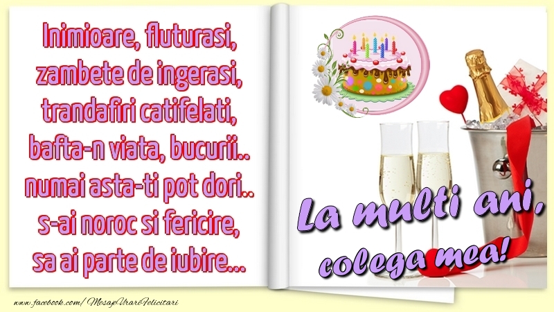 Felicitari de la multi ani pentru Colega - Inimioare, fluturasi, zambete de ingerasi, trandafiri catifelati, bafta-n viata, bucurii.. numai asta-ti pot dori.. s-ai noroc si fericire, sa ai parte de iubire...La multi ani, colega mea!