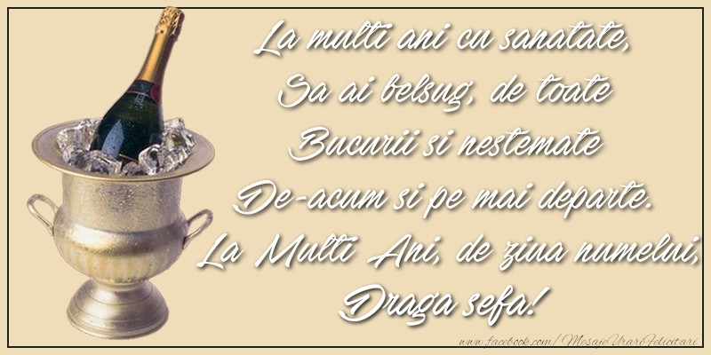 Felicitari de Ziua Numelui pentru Sefa - La multi ani cu sanatate,  Sa ai belsug, de toate  Bucurii si nestemate  De-acum si pe mai departe.  La Multi Ani, de ziua numelui, draga sefa