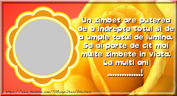 Felicitari personalizate de la multi ani - Un zimbet are puterea de a indrepta totul si de a umple totul de lumina. Sa ai parte de cit mai multe zimbete in viata! La multi ani ...