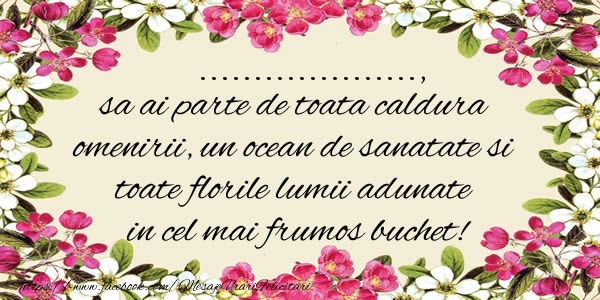 Felicitari personalizate de la multi ani - ..., sa ai parte de toata caldura omenirii, un ocean de sanatate si toate florile lumii adunate in cel mai frumos buchet!