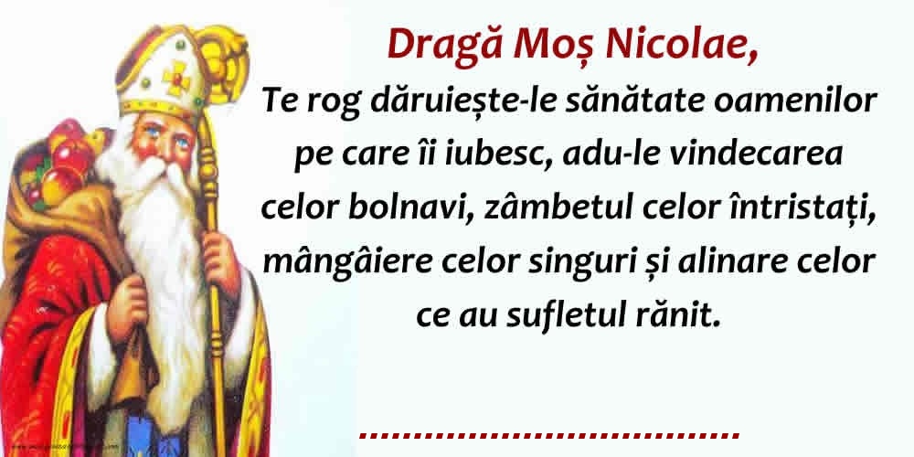 Felicitari personalizate de Mos Nicolae - Dragă Moş Nicolae, Te rog dăruieste-le sănătate oamenilor pe care îi iubesc, adu-le vindecarea celor bolnavi, zâmbetul celor întristaţi, mângâiere celor singuri și alinare celor ce au sufletul rănit.   ...