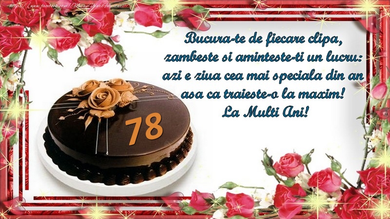 78 ani Bucura-te de fiecare clipa,  zambeste si aminteste-ti un lucru:  azi e ziua cea mai speciala din an  asa ca traieste-o la maxim!  La Multi Ani!