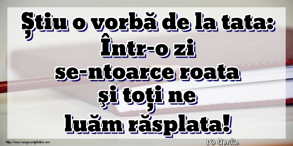 Felicitari de 10 Aprilie - 10 Aprilie - Știu o vorbă de la tata: Într-o zi se-ntoarce roata şi toţi ne luăm răsplata!