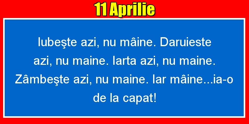 Felicitari de 11 Aprilie - 11.Aprilie Iubeşte azi, nu mâine. Dăruieste azi, nu mâine. Iartă azi, nu mâine. Zâmbeşte azi, nu mâine. Iar mâine...ia-o de la capăt!