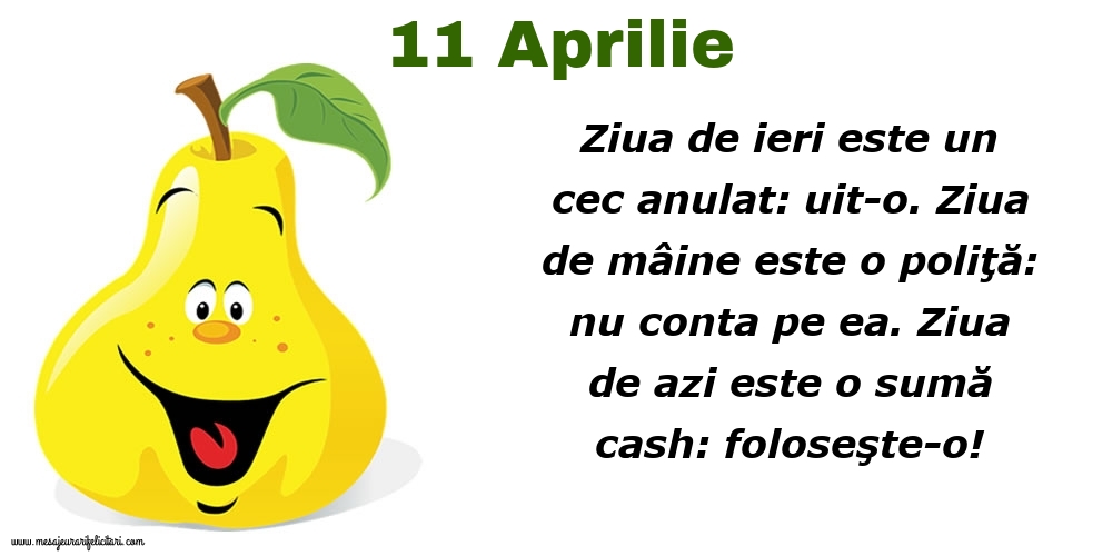 Felicitari de 11 Aprilie - 11.Aprilie Ziua de ieri este un cec anulat: uit-o. Ziua de mâine este o poliţă: nu conta pe ea. Ziua de azi este o sumă cash: foloseşte-o!