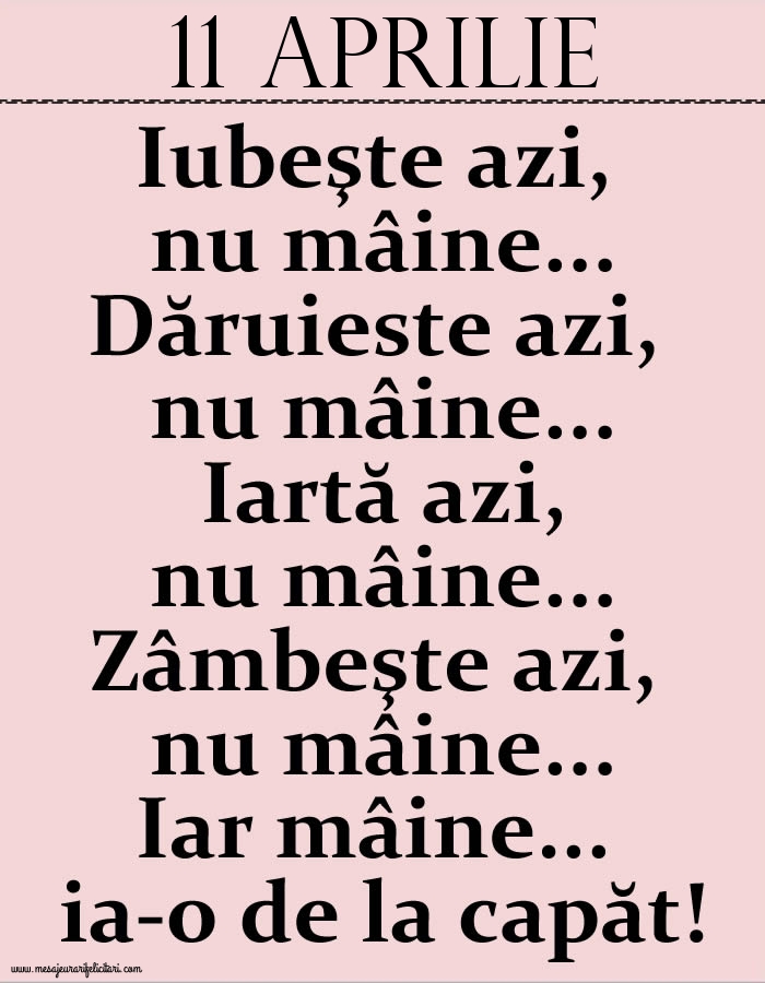 11.Aprilie Iubeşte azi, nu mâine. Dăruieste azi, nu mâine. Iartă azi, nu mâine. Zâmbeşte azi, nu mâine. Iar mâine...ia-o de la capăt!
