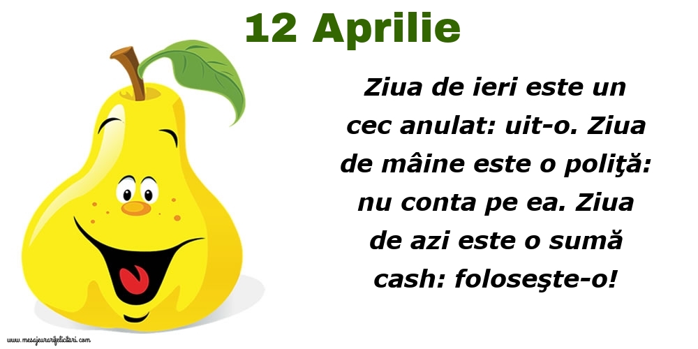 Felicitari de 12 Aprilie - 12.Aprilie Ziua de ieri este un cec anulat: uit-o. Ziua de mâine este o poliţă: nu conta pe ea. Ziua de azi este o sumă cash: foloseşte-o!