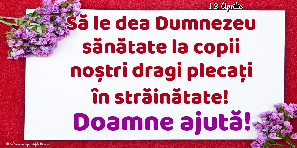 Felicitari de 13 Aprilie - 13 Aprilie - Să le dea Dumnezeu sănătate la copii noștri dragi plecați în străinătate! Doamne ajută!