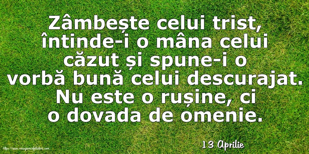 Felicitari de 13 Aprilie - 13 Aprilie - Zâmbește celui trist, întinde-i o mâna celui căzut... Nu este o rușine, ci o dovada de omenie.