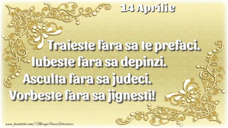 Trăieşte fara sa te prefaci. Iubeşte fara sa depinzi. Asculta fara sa judeci. Vorbeste fara sa jignesti! 14 Aprilie