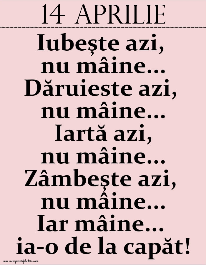 14.Aprilie Iubeşte azi, nu mâine. Dăruieste azi, nu mâine. Iartă azi, nu mâine. Zâmbeşte azi, nu mâine. Iar mâine...ia-o de la capăt!