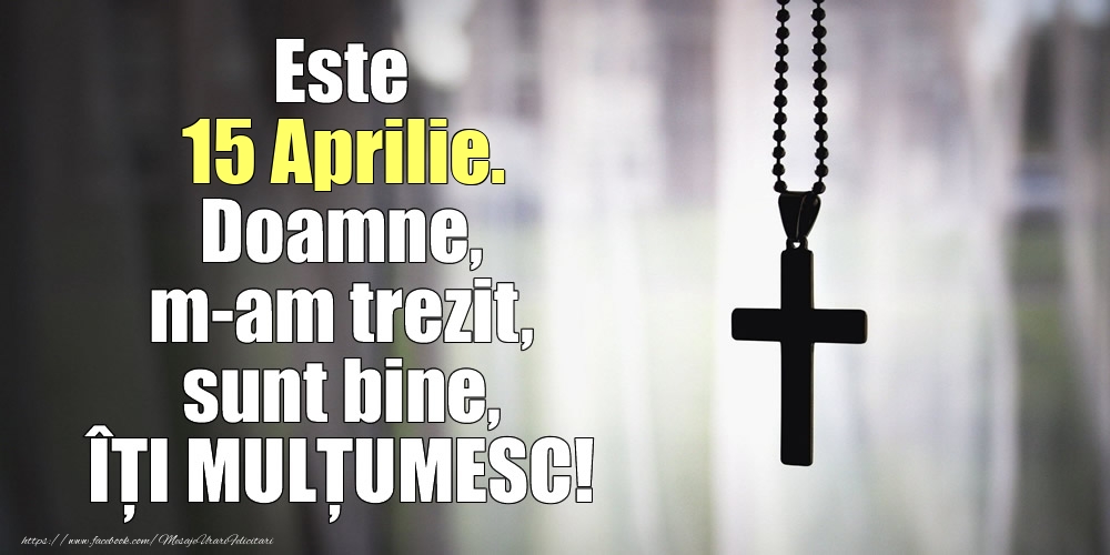 Este 15 Aprilie. Doamne, m-am trezit, sunt bine, ÎȚI MULȚUMESC!