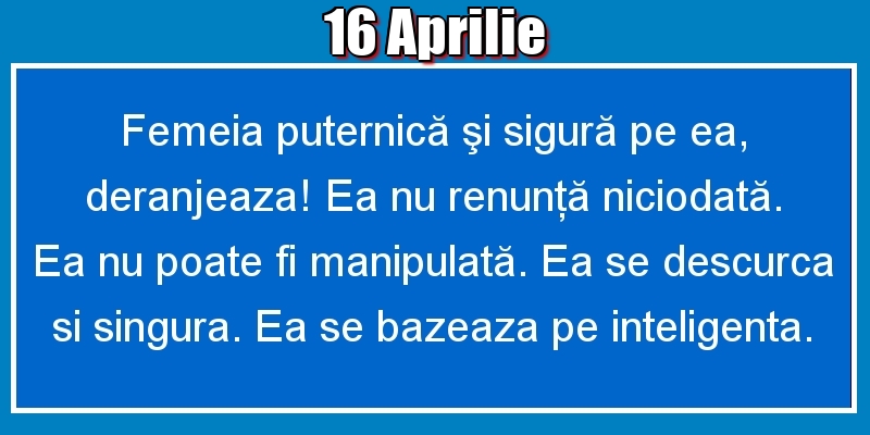 16.Aprilie Femeia puternică şi sigură pe ea, deranjeaza! Ea nu renunţă niciodată. Ea nu poate fi manipulată. Ea se descurca si singura. Ea se bazeaza pe inteligenta.