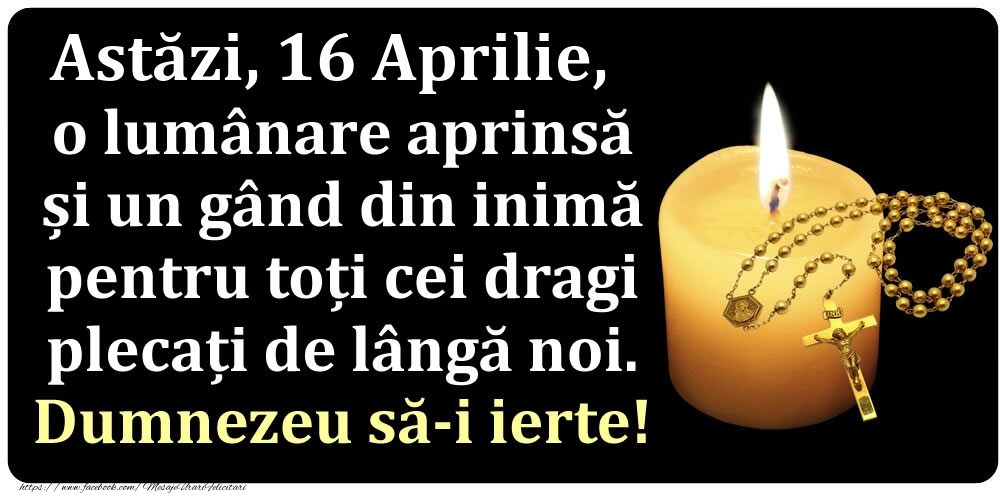Felicitari de 16 Aprilie - Astăzi, 16 Aprilie, o lumânare aprinsă  și un gând din inimă pentru toți cei dragi plecați de lângă noi. Dumnezeu să-i ierte!
