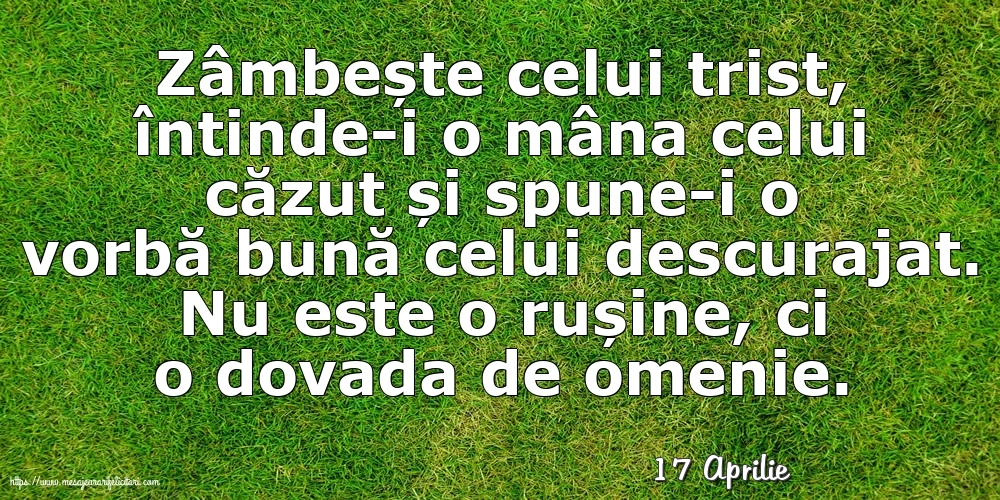 Felicitari de 17 Aprilie - 17 Aprilie - Zâmbește celui trist, întinde-i o mâna celui căzut... Nu este o rușine, ci o dovada de omenie.
