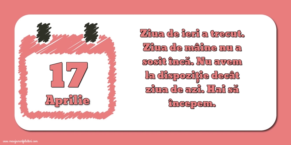 Felicitari de 17 Aprilie - 17.Aprilie Ziua de ieri a trecut. Ziua de mâine nu a sosit încă. Nu avem la dispoziţie decât ziua de azi. Hai să începem.