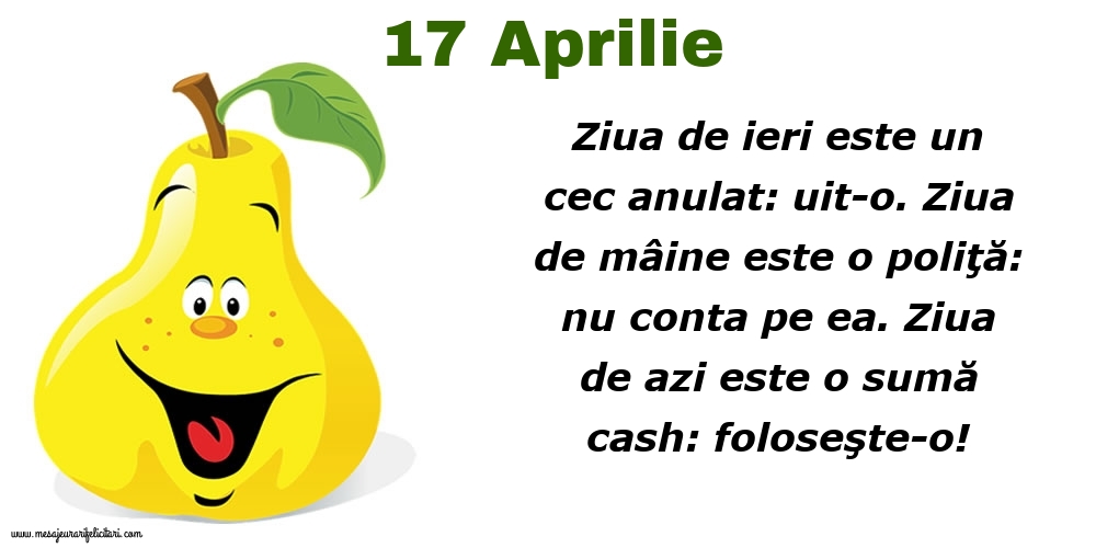 Felicitari de 17 Aprilie - 17.Aprilie Ziua de ieri este un cec anulat: uit-o. Ziua de mâine este o poliţă: nu conta pe ea. Ziua de azi este o sumă cash: foloseşte-o!