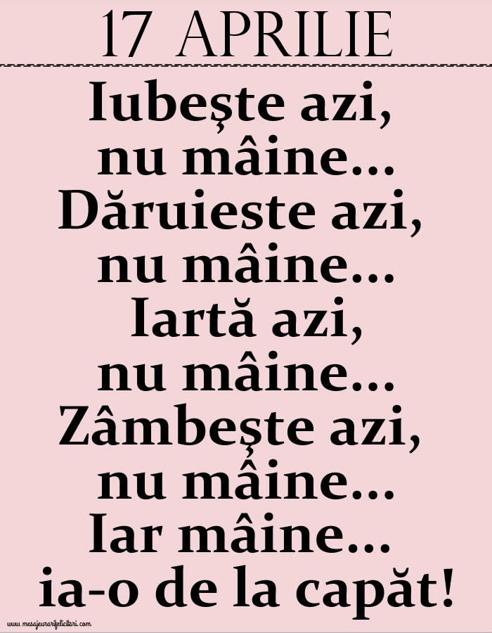 17.Aprilie Iubeşte azi, nu mâine. Dăruieste azi, nu mâine. Iartă azi, nu mâine. Zâmbeşte azi, nu mâine. Iar mâine...ia-o de la capăt!