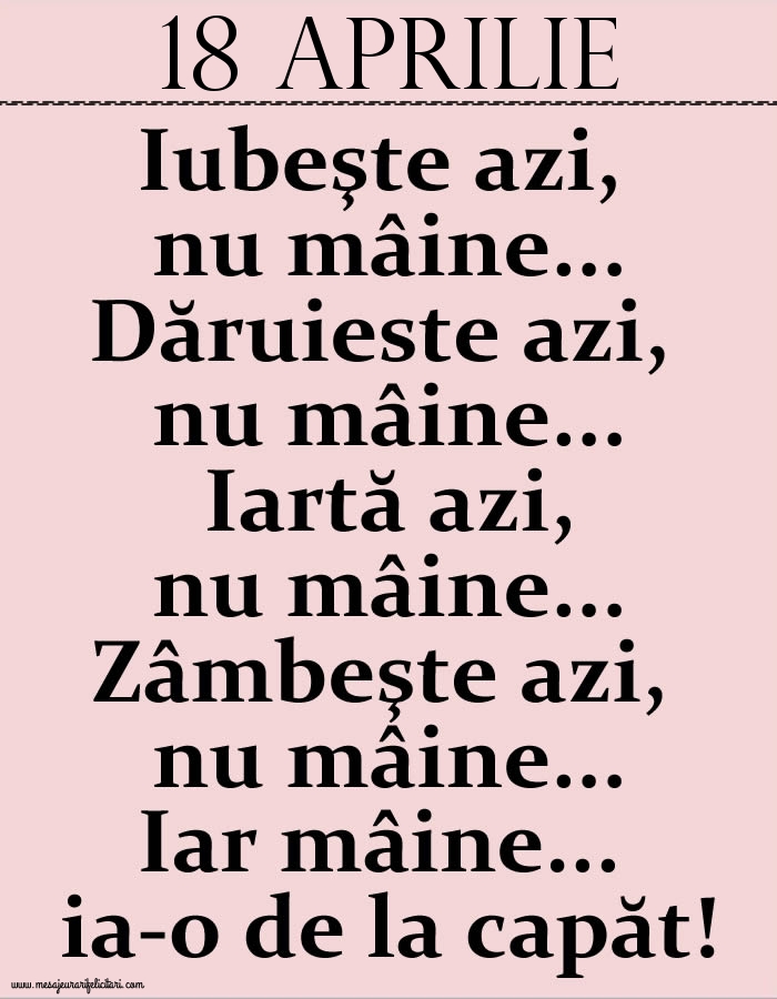 18.Aprilie Iubeşte azi, nu mâine. Dăruieste azi, nu mâine. Iartă azi, nu mâine. Zâmbeşte azi, nu mâine. Iar mâine...ia-o de la capăt!
