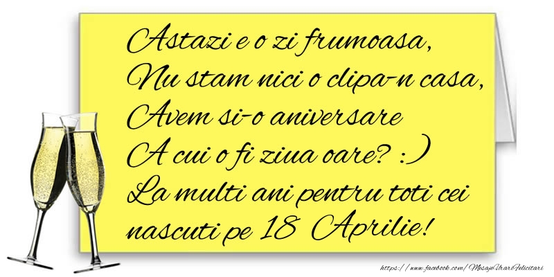 Astazi e o zi frumoasa, Nu stam nici o clipa-n casa, Avem si-o aniversare  A cui o fi ziua oare? :) La multi ani pentru toti cei nascuti pe 18 Aprilie!