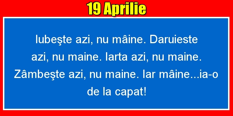 19.Aprilie Iubeşte azi, nu mâine. Dăruieste azi, nu mâine. Iartă azi, nu mâine. Zâmbeşte azi, nu mâine. Iar mâine...ia-o de la capăt!