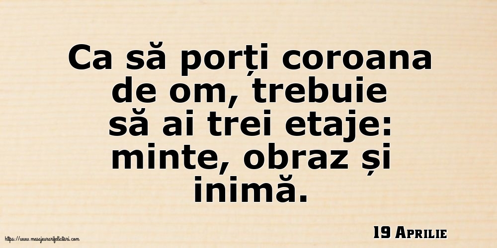 Felicitari de 19 Aprilie - 19 Aprilie - Ca să porți coroana de om, trebuie să ai trei etaje: minte, obraz și inimă.