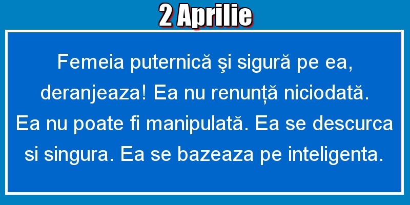 Felicitari de 2 Aprilie - 2.Aprilie Femeia puternică şi sigură pe ea, deranjeaza! Ea nu renunţă niciodată. Ea nu poate fi manipulată. Ea se descurca si singura. Ea se bazeaza pe inteligenta.
