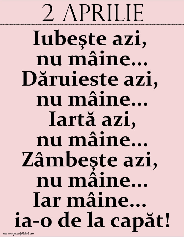 2.Aprilie Iubeşte azi, nu mâine. Dăruieste azi, nu mâine. Iartă azi, nu mâine. Zâmbeşte azi, nu mâine. Iar mâine...ia-o de la capăt!
