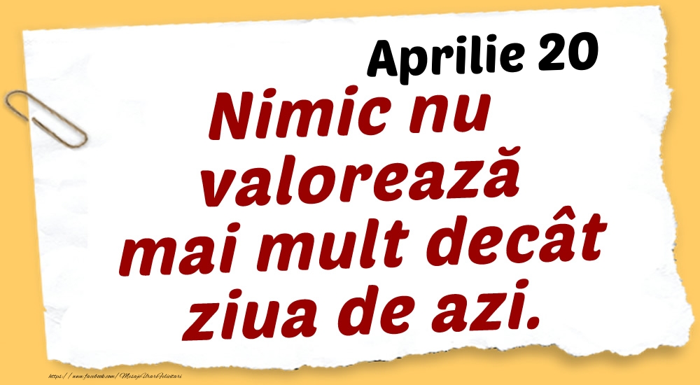 Aprilie 20 Nimic nu valorează mai mult decât ziua de azi.