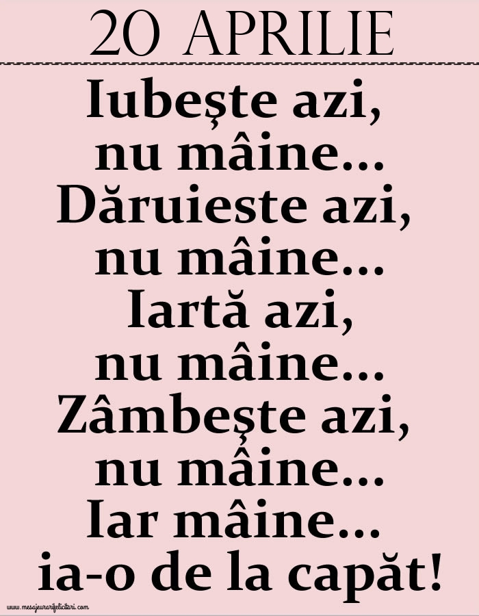 20.Aprilie Iubeşte azi, nu mâine. Dăruieste azi, nu mâine. Iartă azi, nu mâine. Zâmbeşte azi, nu mâine. Iar mâine...ia-o de la capăt!
