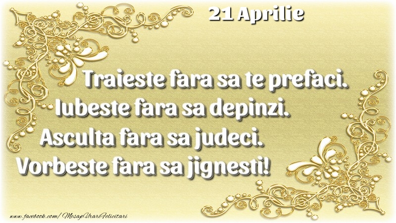 Trăieşte fara sa te prefaci. Iubeşte fara sa depinzi. Asculta fara sa judeci. Vorbeste fara sa jignesti! 21 Aprilie