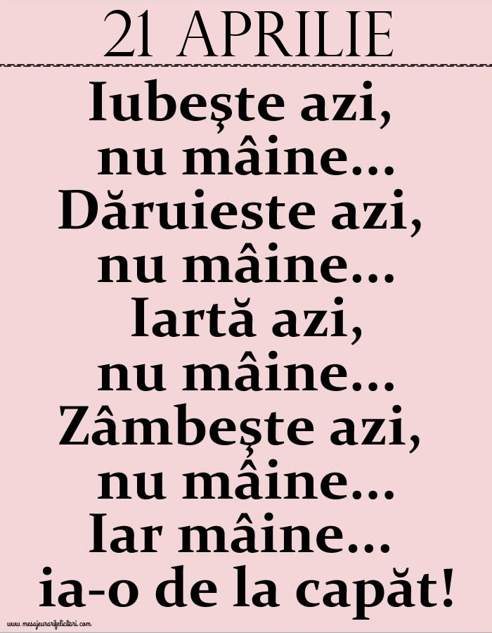 21.Aprilie Iubeşte azi, nu mâine. Dăruieste azi, nu mâine. Iartă azi, nu mâine. Zâmbeşte azi, nu mâine. Iar mâine...ia-o de la capăt!