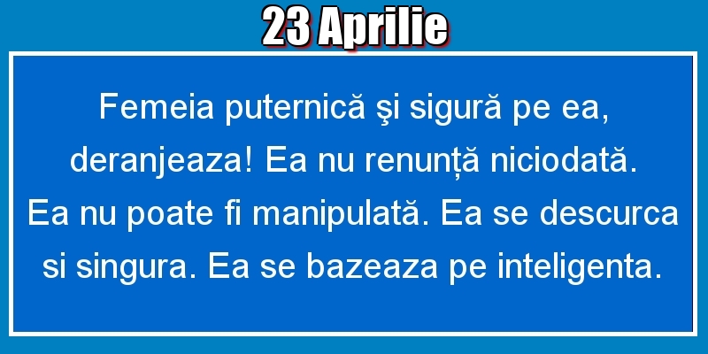23.Aprilie Femeia puternică şi sigură pe ea, deranjeaza! Ea nu renunţă niciodată. Ea nu poate fi manipulată. Ea se descurca si singura. Ea se bazeaza pe inteligenta.