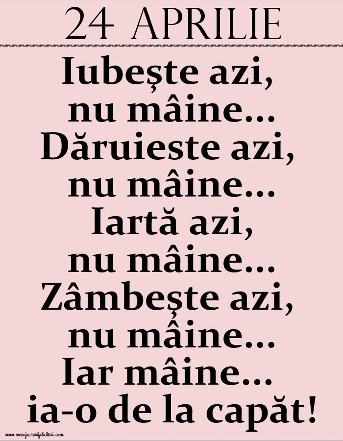 Felicitari de 24 Aprilie - 24.Aprilie Iubeşte azi, nu mâine. Dăruieste azi, nu mâine. Iartă azi, nu mâine. Zâmbeşte azi, nu mâine. Iar mâine...ia-o de la capăt!