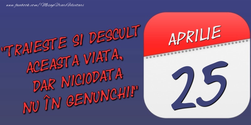 Felicitari de 25 Aprilie - Trăieşte şi desculţ această viaţă, dar niciodată nu în genunchi! 25 Aprilie