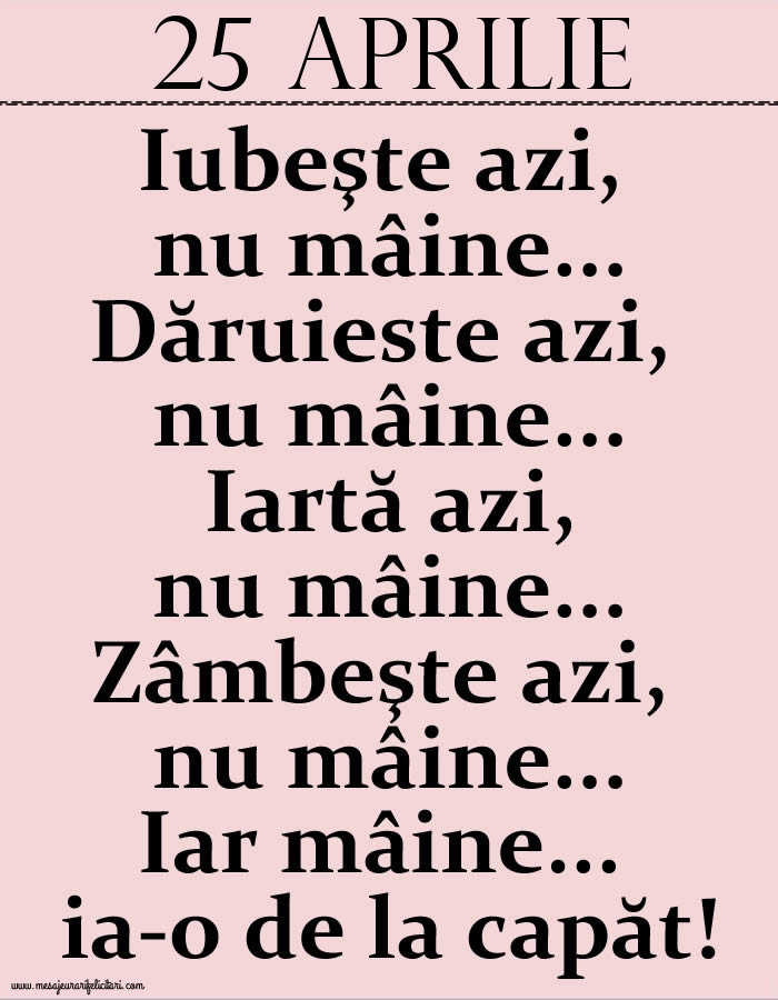 25.Aprilie Iubeşte azi, nu mâine. Dăruieste azi, nu mâine. Iartă azi, nu mâine. Zâmbeşte azi, nu mâine. Iar mâine...ia-o de la capăt!