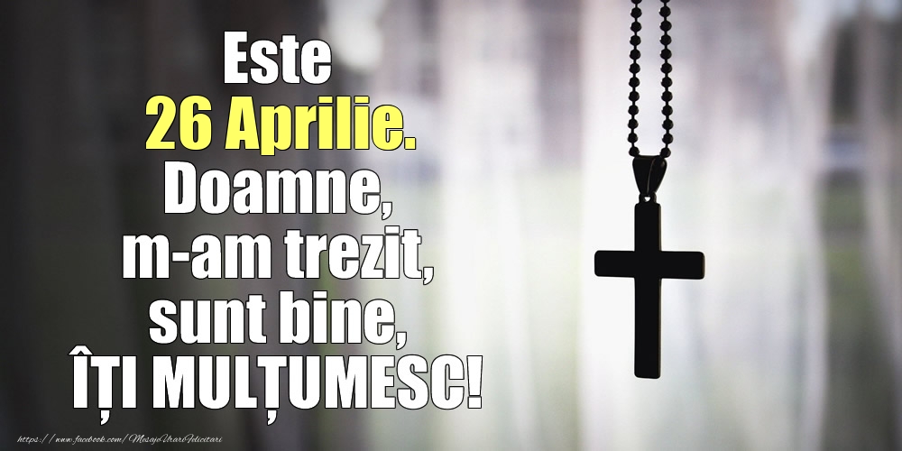 Este 26 Aprilie. Doamne, m-am trezit, sunt bine, ÎȚI MULȚUMESC!
