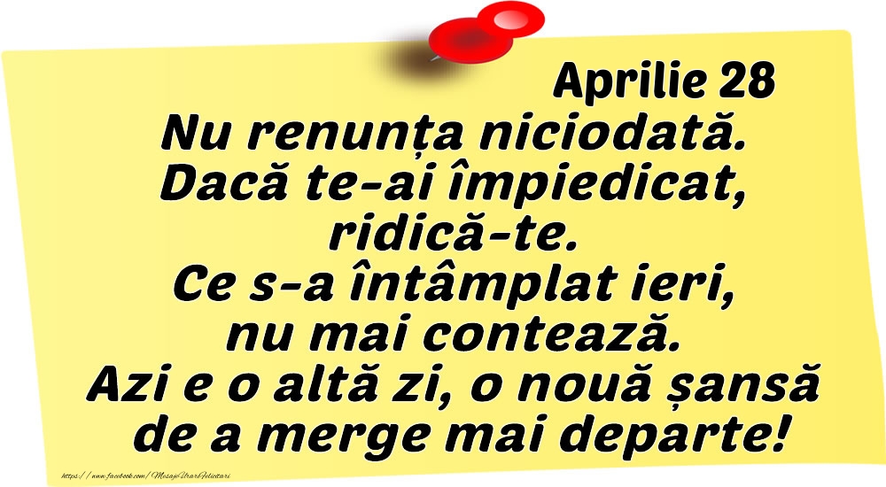 Aprilie 28 Nu renunța niciodată. Dacă te-ai împiedicat, ridică-te. Ce s-a întâmplat ieri, nu mai contează. Azi e o altă zi, o nouă șansă de a merge mai departe!