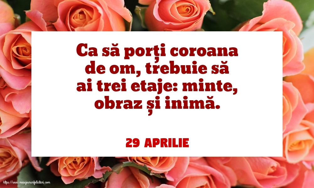 Felicitari de 29 Aprilie - 29 Aprilie - Ca să porți coroana de om, trebuie să ai trei etaje: minte, obraz și inimă.