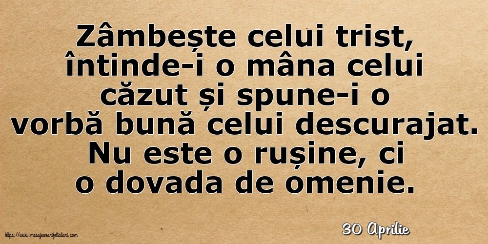 Felicitari de 30 Aprilie - 30 Aprilie - Zâmbește celui trist, întinde-i o mâna celui căzut... Nu este o rușine, ci o dovada de omenie.