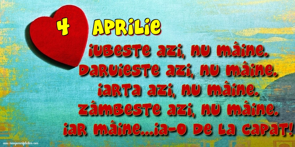 4.Aprilie Iubeşte azi, nu mâine. Dăruieste azi, nu mâine. Iartă azi, nu mâine. Zâmbeşte azi, nu mâine. Iar mâine...ia-o de la capăt!