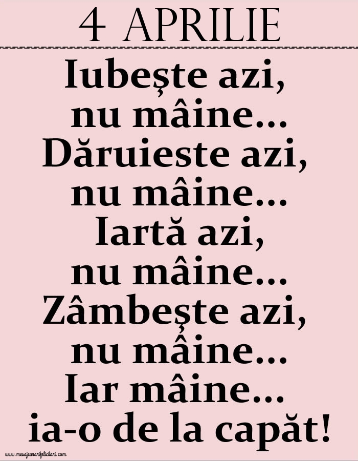 4.Aprilie Iubeşte azi, nu mâine. Dăruieste azi, nu mâine. Iartă azi, nu mâine. Zâmbeşte azi, nu mâine. Iar mâine...ia-o de la capăt!