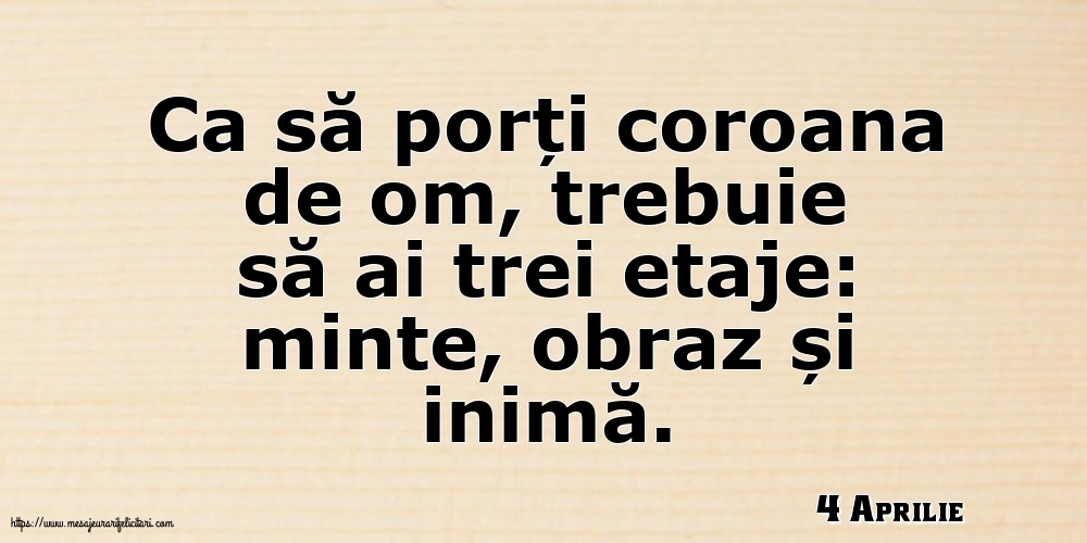 Felicitari de 4 Aprilie - 4 Aprilie - Ca să porți coroana de om, trebuie să ai trei etaje: minte, obraz și inimă.
